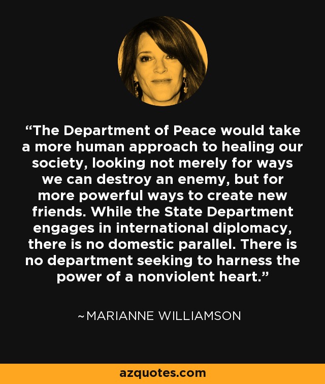 The Department of Peace would take a more human approach to healing our society, looking not merely for ways we can destroy an enemy, but for more powerful ways to create new friends. While the State Department engages in international diplomacy, there is no domestic parallel. There is no department seeking to harness the power of a nonviolent heart. - Marianne Williamson