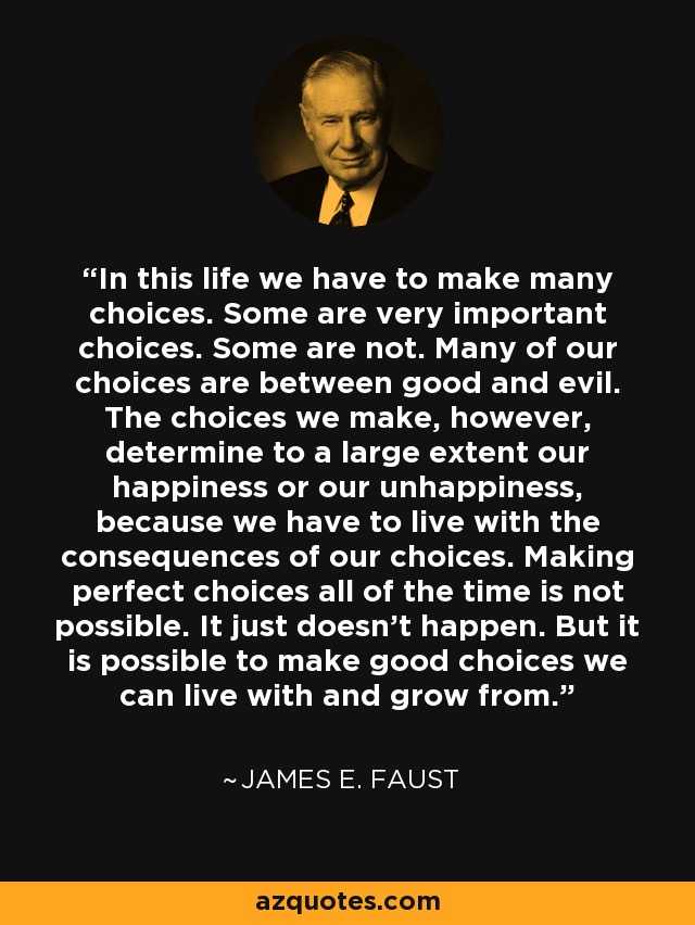 In this life we have to make many choices. Some are very important choices. Some are not. Many of our choices are between good and evil. The choices we make, however, determine to a large extent our happiness or our unhappiness, because we have to live with the consequences of our choices. Making perfect choices all of the time is not possible. It just doesn't happen. But it is possible to make good choices we can live with and grow from. - James E. Faust