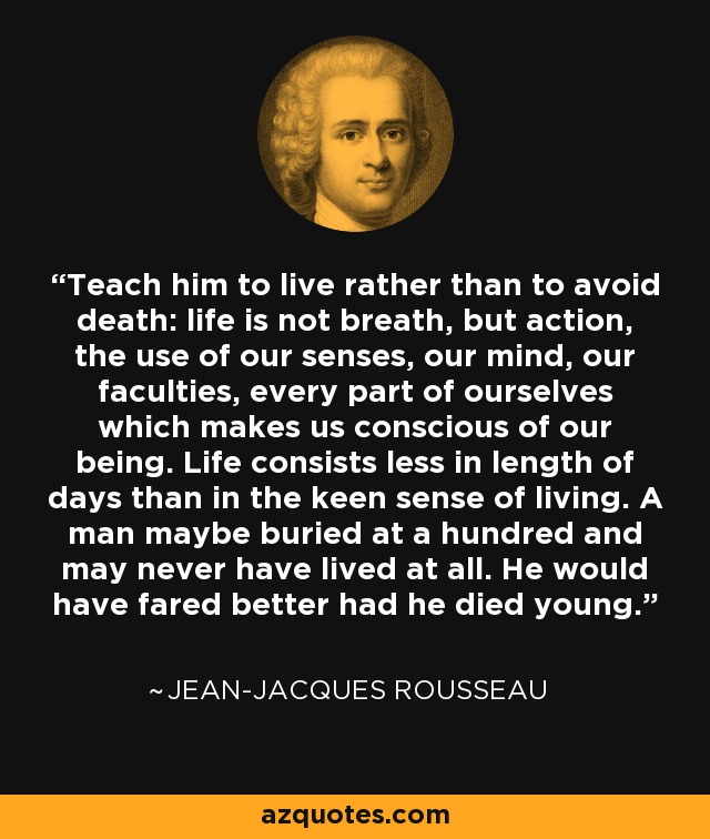 Teach him to live rather than to avoid death: life is not breath, but action, the use of our senses, our mind, our faculties, every part of ourselves which makes us conscious of our being. Life consists less in length of days than in the keen sense of living. A man maybe buried at a hundred and may never have lived at all. He would have fared better had he died young. - Jean-Jacques Rousseau