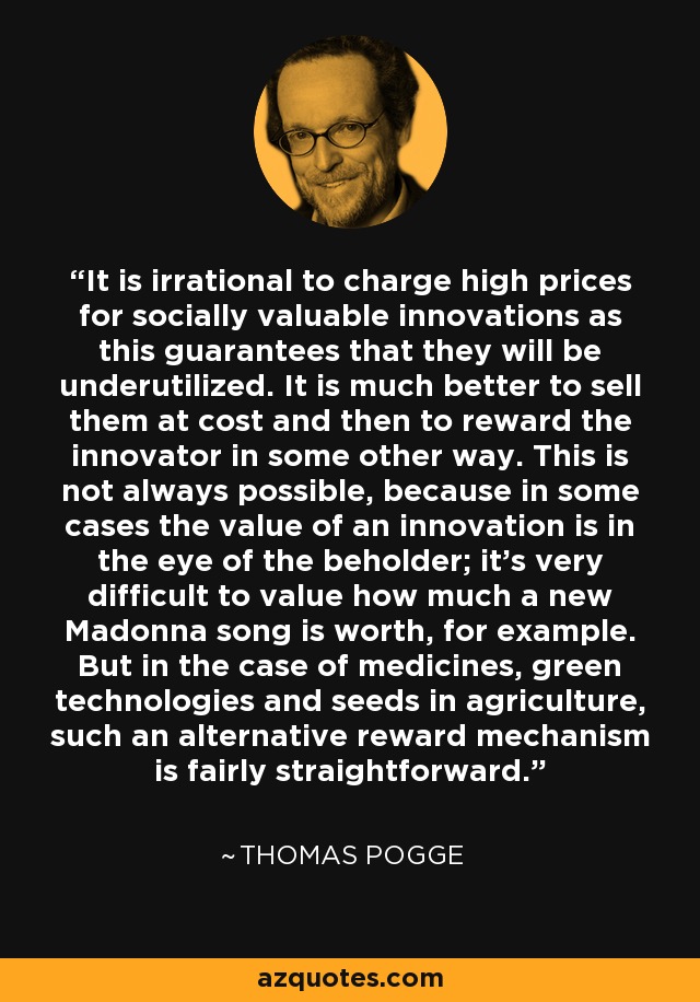 It is irrational to charge high prices for socially valuable innovations as this guarantees that they will be underutilized. It is much better to sell them at cost and then to reward the innovator in some other way. This is not always possible, because in some cases the value of an innovation is in the eye of the beholder; it's very difficult to value how much a new Madonna song is worth, for example. But in the case of medicines, green technologies and seeds in agriculture, such an alternative reward mechanism is fairly straightforward. - Thomas Pogge