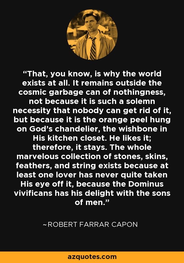 That, you know, is why the world exists at all. It remains outside the cosmic garbage can of nothingness, not because it is such a solemn necessity that nobody can get rid of it, but because it is the orange peel hung on God's chandelier, the wishbone in His kitchen closet. He likes it; therefore, it stays. The whole marvelous collection of stones, skins, feathers, and string exists because at least one lover has never quite taken His eye off it, because the Dominus vivificans has his delight with the sons of men. - Robert Farrar Capon