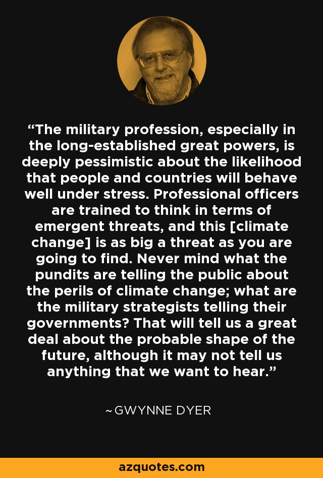 The military profession, especially in the long-established great powers, is deeply pessimistic about the likelihood that people and countries will behave well under stress. Professional officers are trained to think in terms of emergent threats, and this [climate change] is as big a threat as you are going to find. Never mind what the pundits are telling the public about the perils of climate change; what are the military strategists telling their governments? That will tell us a great deal about the probable shape of the future, although it may not tell us anything that we want to hear. - Gwynne Dyer