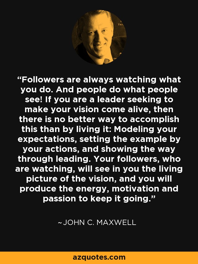 Followers are always watching what you do. And people do what people see! If you are a leader seeking to make your vision come alive, then there is no better way to accomplish this than by living it: Modeling your expectations, setting the example by your actions, and showing the way through leading. Your followers, who are watching, will see in you the living picture of the vision, and you will produce the energy, motivation and passion to keep it going. - John C. Maxwell