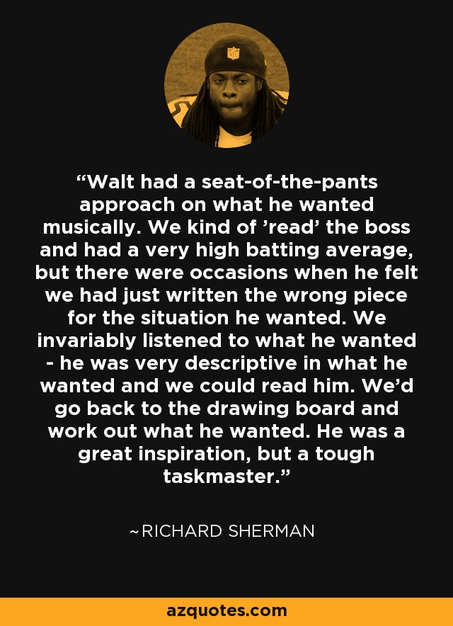 Walt had a seat-of-the-pants approach on what he wanted musically. We kind of 'read' the boss and had a very high batting average, but there were occasions when he felt we had just written the wrong piece for the situation he wanted. We invariably listened to what he wanted - he was very descriptive in what he wanted and we could read him. We'd go back to the drawing board and work out what he wanted. He was a great inspiration, but a tough taskmaster. - Richard Sherman