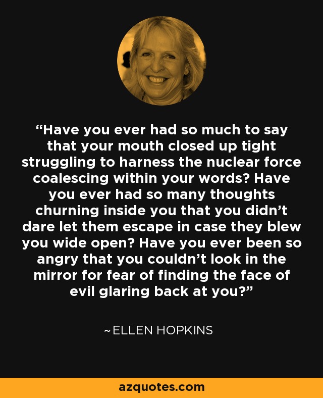 Have you ever had so much to say that your mouth closed up tight struggling to harness the nuclear force coalescing within your words? Have you ever had so many thoughts churning inside you that you didn’t dare let them escape in case they blew you wide open? Have you ever been so angry that you couldn’t look in the mirror for fear of finding the face of evil glaring back at you? - Ellen Hopkins