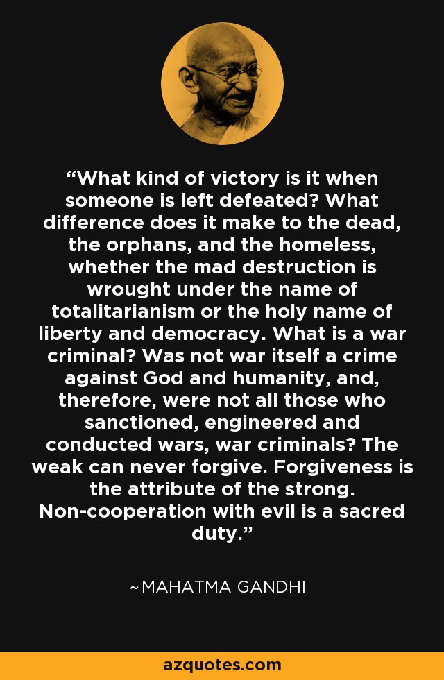 What kind of victory is it when someone is left defeated? What difference does it make to the dead, the orphans, and the homeless, whether the mad destruction is wrought under the name of totalitarianism or the holy name of liberty and democracy. What is a war criminal? Was not war itself a crime against God and humanity, and, therefore, were not all those who sanctioned, engineered and conducted wars, war criminals? The weak can never forgive. Forgiveness is the attribute of the strong. Non-cooperation with evil is a sacred duty. - Mahatma Gandhi