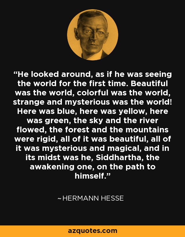 He looked around, as if he was seeing the world for the first time. Beautiful was the world, colorful was the world, strange and mysterious was the world! Here was blue, here was yellow, here was green, the sky and the river flowed, the forest and the mountains were rigid, all of it was beautiful, all of it was mysterious and magical, and in its midst was he, Siddhartha, the awakening one, on the path to himself. - Hermann Hesse