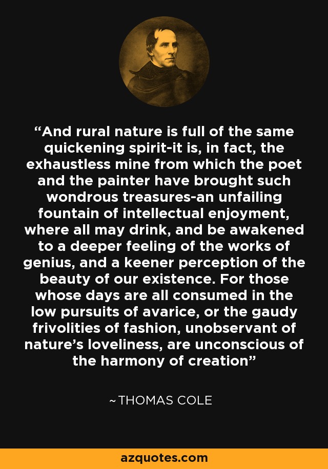 And rural nature is full of the same quickening spirit-it is, in fact, the exhaustless mine from which the poet and the painter have brought such wondrous treasures-an unfailing fountain of intellectual enjoyment, where all may drink, and be awakened to a deeper feeling of the works of genius, and a keener perception of the beauty of our existence. For those whose days are all consumed in the low pursuits of avarice, or the gaudy frivolities of fashion, unobservant of nature's loveliness, are unconscious of the harmony of creation - Thomas Cole