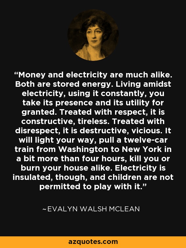 Money and electricity are much alike. Both are stored energy. Living amidst electricity, using it constantly, you take its presence and its utility for granted. Treated with respect, it is constructive, tireless. Treated with disrespect, it is destructive, vicious. It will light your way, pull a twelve-car train from Washington to New York in a bit more than four hours, kill you or burn your house alike. Electricity is insulated, though, and children are not permitted to play with it. - Evalyn Walsh McLean