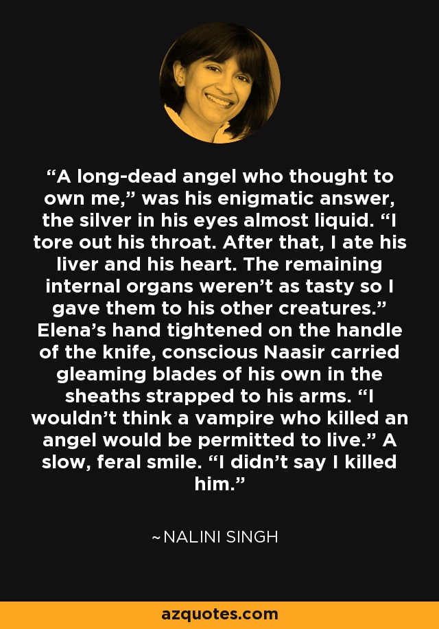 A long-dead angel who thought to own me,” was his enigmatic answer, the silver in his eyes almost liquid. “I tore out his throat. After that, I ate his liver and his heart. The remaining internal organs weren’t as tasty so I gave them to his other creatures.” Elena’s hand tightened on the handle of the knife, conscious Naasir carried gleaming blades of his own in the sheaths strapped to his arms. “I wouldn’t think a vampire who killed an angel would be permitted to live.” A slow, feral smile. “I didn’t say I killed him. - Nalini Singh