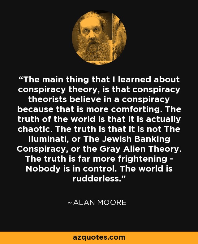 The main thing that I learned about conspiracy theory, is that conspiracy theorists believe in a conspiracy because that is more comforting. The truth of the world is that it is actually chaotic. The truth is that it is not The Iluminati, or The Jewish Banking Conspiracy, or the Gray Alien Theory. The truth is far more frightening - Nobody is in control. The world is rudderless. - Alan Moore