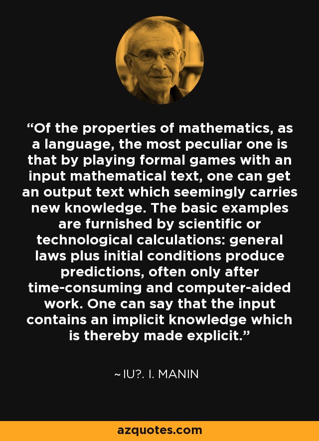 Of the properties of mathematics, as a language, the most peculiar one is that by playing formal games with an input mathematical text, one can get an output text which seemingly carries new knowledge. The basic examples are furnished by scientific or technological calculations: general laws plus initial conditions produce predictions, often only after time-consuming and computer-aided work. One can say that the input contains an implicit knowledge which is thereby made explicit. - IU?. I. Manin