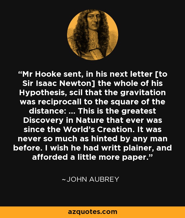 Mr Hooke sent, in his next letter [to Sir Isaac Newton] the whole of his Hypothesis, scil that the gravitation was reciprocall to the square of the distance: ... This is the greatest Discovery in Nature that ever was since the World's Creation. It was never so much as hinted by any man before. I wish he had writt plainer, and afforded a little more paper. - John Aubrey