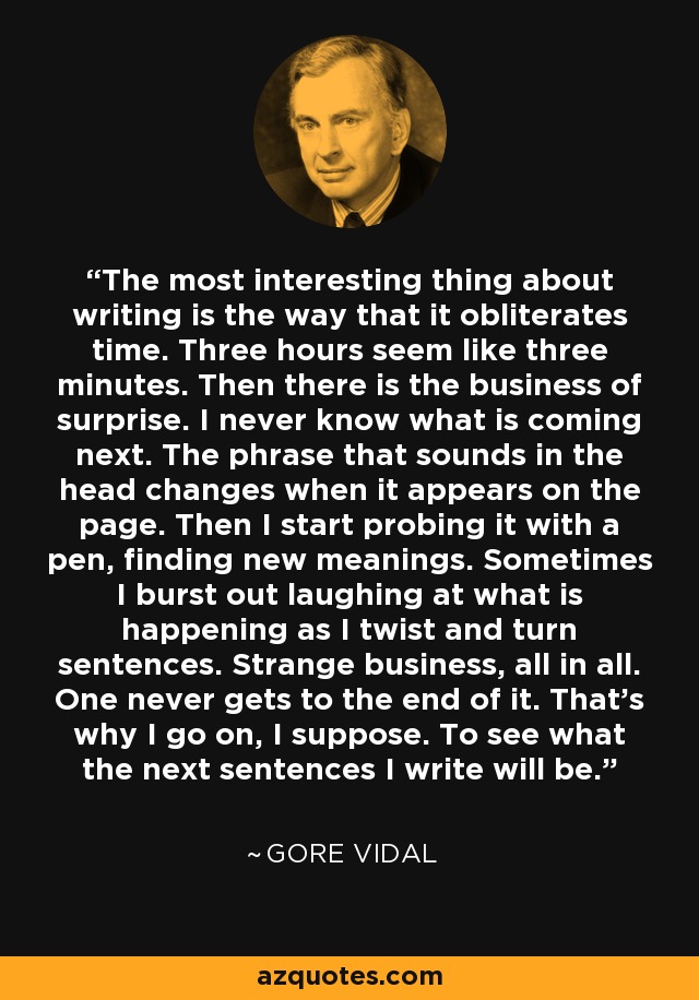 The most interesting thing about writing is the way that it obliterates time. Three hours seem like three minutes. Then there is the business of surprise. I never know what is coming next. The phrase that sounds in the head changes when it appears on the page. Then I start probing it with a pen, finding new meanings. Sometimes I burst out laughing at what is happening as I twist and turn sentences. Strange business, all in all. One never gets to the end of it. That’s why I go on, I suppose. To see what the next sentences I write will be. - Gore Vidal