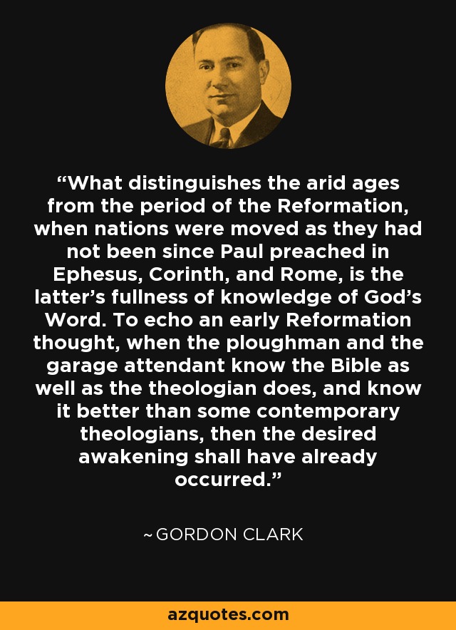 What distinguishes the arid ages from the period of the Reformation, when nations were moved as they had not been since Paul preached in Ephesus, Corinth, and Rome, is the latter's fullness of knowledge of God's Word. To echo an early Reformation thought, when the ploughman and the garage attendant know the Bible as well as the theologian does, and know it better than some contemporary theologians, then the desired awakening shall have already occurred. - Gordon Clark