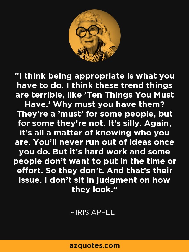 I think being appropriate is what you have to do. I think these trend things are terrible, like 'Ten Things You Must Have.' Why must you have them? They're a 'must' for some people, but for some they're not. It's silly. Again, it's all a matter of knowing who you are. You'll never run out of ideas once you do. But it's hard work and some people don't want to put in the time or effort. So they don't. And that's their issue. I don't sit in judgment on how they look. - Iris Apfel