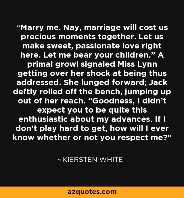 Marry me. Nay, marriage will cost us precious moments together. Let us make sweet, passionate love right here. Let me bear your children.” A primal growl signaled Miss Lynn getting over her shock at being thus addressed. She lunged forward; Jack deftly rolled off the bench, jumping up out of her reach. “Goodness, I didn’t expect you to be quite this enthusiastic about my advances. If I don’t play hard to get, how will I ever know whether or not you respect me? - Kiersten White