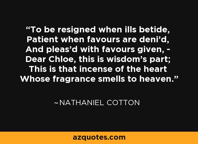 To be resigned when ills betide, Patient when favours are deni'd, And pleas'd with favours given, - Dear Chloe, this is wisdom's part; This is that incense of the heart Whose fragrance smells to heaven. - Nathaniel Cotton