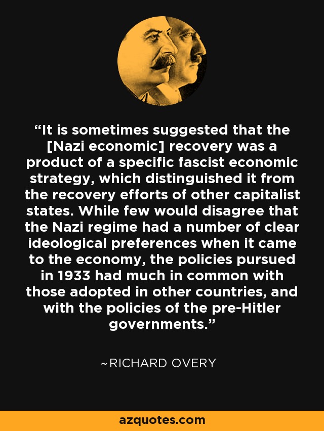 It is sometimes suggested that the [Nazi economic] recovery was a product of a specific fascist economic strategy, which distinguished it from the recovery efforts of other capitalist states. While few would disagree that the Nazi regime had a number of clear ideological preferences when it came to the economy, the policies pursued in 1933 had much in common with those adopted in other countries, and with the policies of the pre-Hitler governments. - Richard Overy