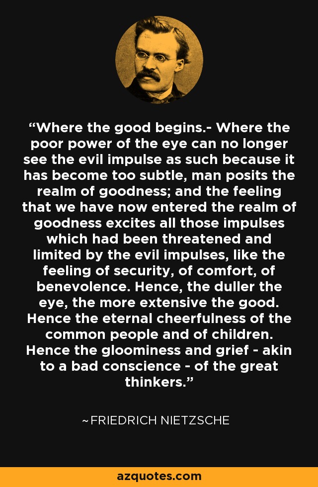 Where the good begins.- Where the poor power of the eye can no longer see the evil impulse as such because it has become too subtle, man posits the realm of goodness; and the feeling that we have now entered the realm of goodness excites all those impulses which had been threatened and limited by the evil impulses, like the feeling of security, of comfort, of benevolence. Hence, the duller the eye, the more extensive the good. Hence the eternal cheerfulness of the common people and of children. Hence the gloominess and grief - akin to a bad conscience - of the great thinkers. - Friedrich Nietzsche