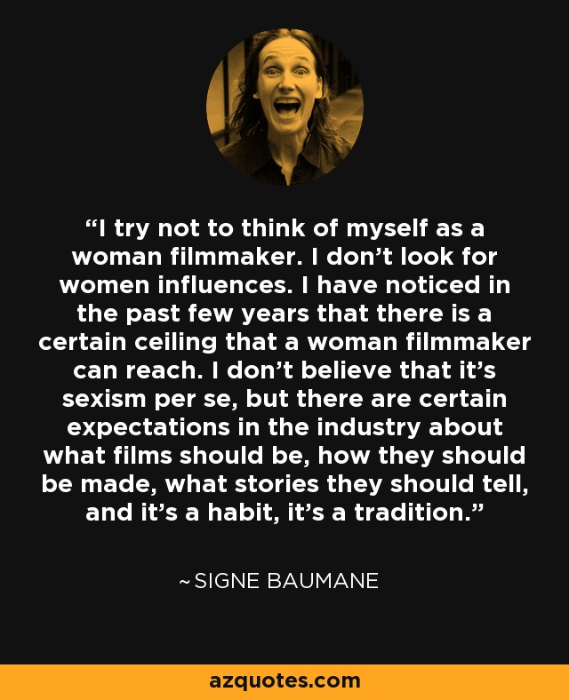 I try not to think of myself as a woman filmmaker. I don't look for women influences. I have noticed in the past few years that there is a certain ceiling that a woman filmmaker can reach. I don't believe that it's sexism per se, but there are certain expectations in the industry about what films should be, how they should be made, what stories they should tell, and it's a habit, it's a tradition. - Signe Baumane