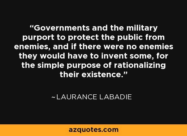 Governments and the military purport to protect the public from enemies, and if there were no enemies they would have to invent some, for the simple purpose of rationalizing their existence. - Laurance Labadie