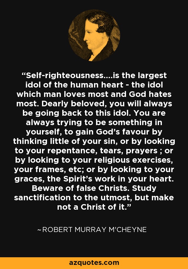 Self-righteousness....is the largest idol of the human heart - the idol which man loves most and God hates most. Dearly beloved, you will always be going back to this idol. You are always trying to be something in yourself, to gain God's favour by thinking little of your sin, or by looking to your repentance, tears, prayers ; or by looking to your religious exercises, your frames, etc; or by looking to your graces, the Spirit's work in your heart. Beware of false Christs. Study sanctification to the utmost, but make not a Christ of it. - Robert Murray M'Cheyne