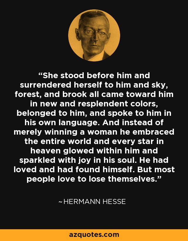 She stood before him and surrendered herself to him and sky, forest, and brook all came toward him in new and resplendent colors, belonged to him, and spoke to him in his own language. And instead of merely winning a woman he embraced the entire world and every star in heaven glowed within him and sparkled with joy in his soul. He had loved and had found himself. But most people love to lose themselves. - Hermann Hesse
