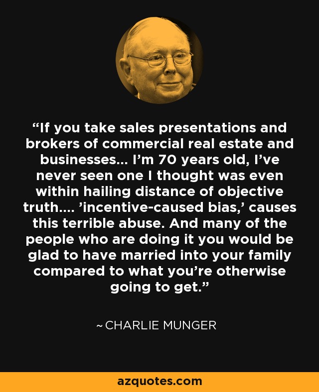If you take sales presentations and brokers of commercial real estate and businesses... I'm 70 years old, I've never seen one I thought was even within hailing distance of objective truth.... 'incentive-caused bias,' causes this terrible abuse. And many of the people who are doing it you would be glad to have married into your family compared to what you're otherwise going to get. - Charlie Munger