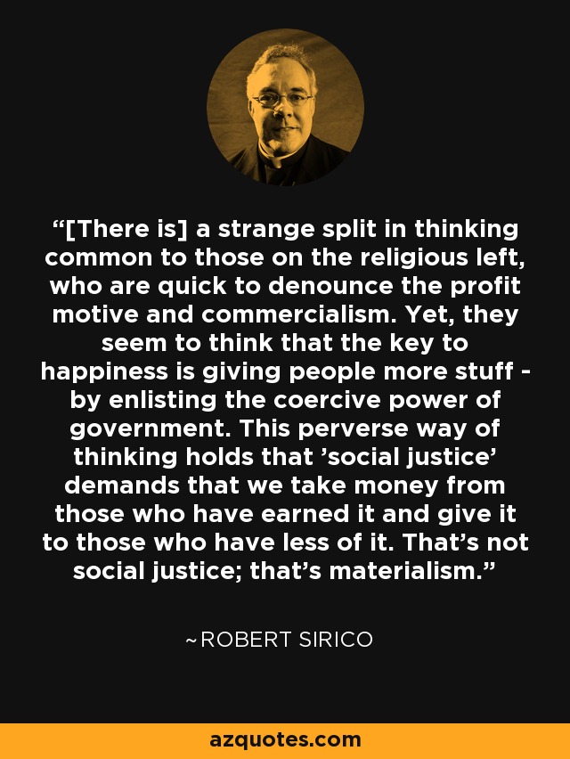 [There is] a strange split in thinking common to those on the religious left, who are quick to denounce the profit motive and commercialism. Yet, they seem to think that the key to happiness is giving people more stuff - by enlisting the coercive power of government. This perverse way of thinking holds that 'social justice' demands that we take money from those who have earned it and give it to those who have less of it. That's not social justice; that's materialism. - Robert Sirico
