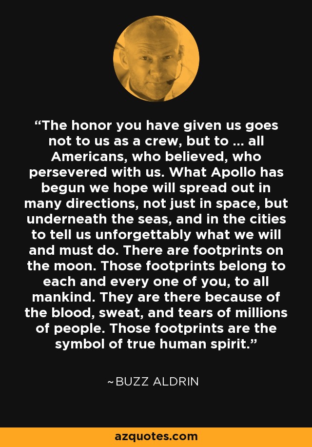 The honor you have given us goes not to us as a crew, but to ... all Americans, who believed, who persevered with us. What Apollo has begun we hope will spread out in many directions, not just in space, but underneath the seas, and in the cities to tell us unforgettably what we will and must do. There are footprints on the moon. Those footprints belong to each and every one of you, to all mankind. They are there because of the blood, sweat, and tears of millions of people. Those footprints are the symbol of true human spirit. - Buzz Aldrin