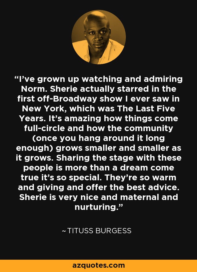 I've grown up watching and admiring Norm. Sherie actually starred in the first off-Broadway show I ever saw in New York, which was The Last Five Years. It's amazing how things come full-circle and how the community (once you hang around it long enough) grows smaller and smaller as it grows. Sharing the stage with these people is more than a dream come true it's so special. They're so warm and giving and offer the best advice. Sherie is very nice and maternal and nurturing. - Tituss Burgess