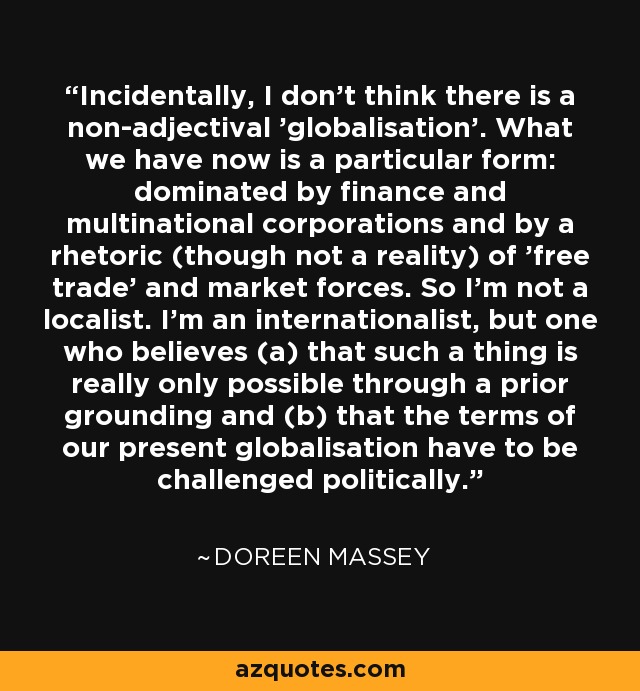 Incidentally, I don't think there is a non-adjectival 'globalisation'. What we have now is a particular form: dominated by finance and multinational corporations and by a rhetoric (though not a reality) of 'free trade' and market forces. So I'm not a localist. I'm an internationalist, but one who believes (a) that such a thing is really only possible through a prior grounding and (b) that the terms of our present globalisation have to be challenged politically. - Doreen Massey