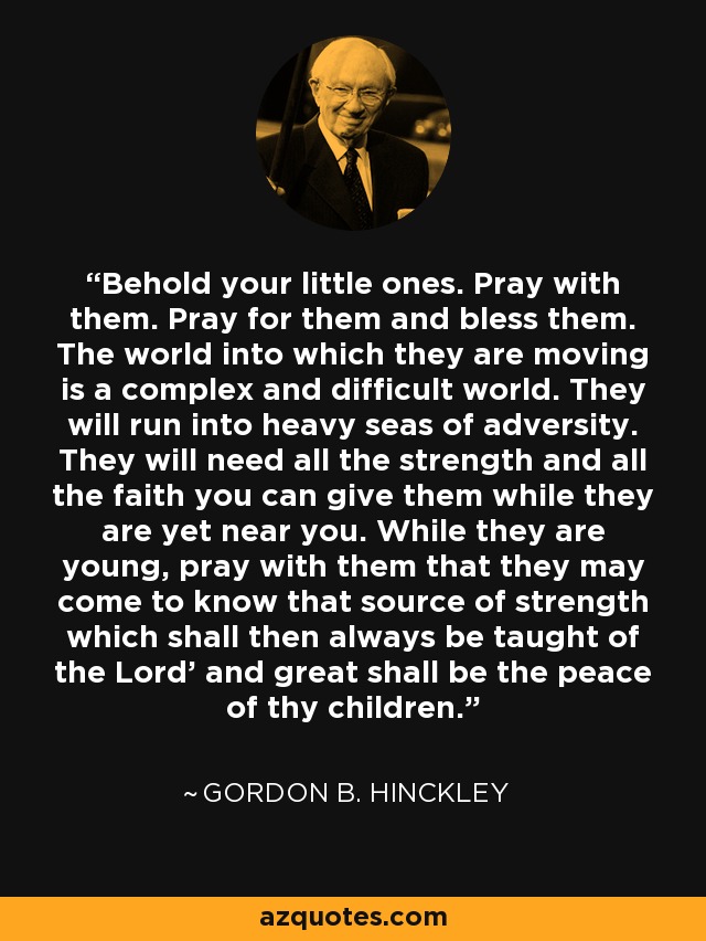 Behold your little ones. Pray with them. Pray for them and bless them. The world into which they are moving is a complex and difficult world. They will run into heavy seas of adversity. They will need all the strength and all the faith you can give them while they are yet near you. While they are young, pray with them that they may come to know that source of strength which shall then always be taught of the Lord' and great shall be the peace of thy children. - Gordon B. Hinckley