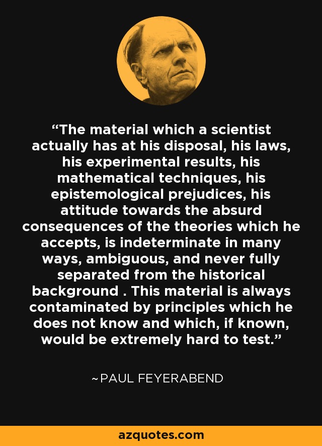 The material which a scientist actually has at his disposal, his laws, his experimental results, his mathematical techniques, his epistemological prejudices, his attitude towards the absurd consequences of the theories which he accepts, is indeterminate in many ways, ambiguous, and never fully separated from the historical background . This material is always contaminated by principles which he does not know and which, if known, would be extremely hard to test. - Paul Feyerabend