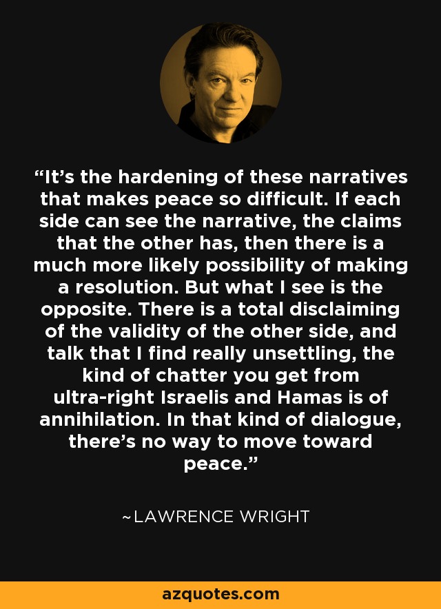 It's the hardening of these narratives that makes peace so difficult. If each side can see the narrative, the claims that the other has, then there is a much more likely possibility of making a resolution. But what I see is the opposite. There is a total disclaiming of the validity of the other side, and talk that I find really unsettling, the kind of chatter you get from ultra-right Israelis and Hamas is of annihilation. In that kind of dialogue, there's no way to move toward peace. - Lawrence Wright