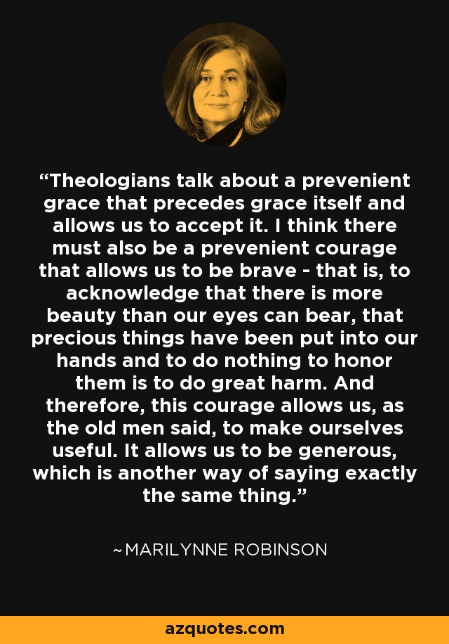 Theologians talk about a prevenient grace that precedes grace itself and allows us to accept it. I think there must also be a prevenient courage that allows us to be brave - that is, to acknowledge that there is more beauty than our eyes can bear, that precious things have been put into our hands and to do nothing to honor them is to do great harm. And therefore, this courage allows us, as the old men said, to make ourselves useful. It allows us to be generous, which is another way of saying exactly the same thing. - Marilynne Robinson