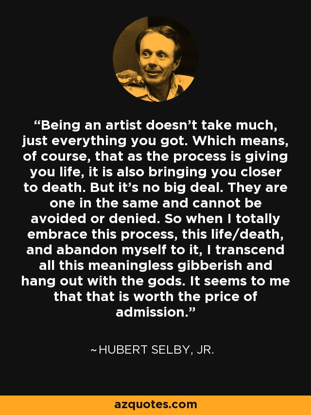 Being an artist doesn’t take much, just everything you got. Which means, of course, that as the process is giving you life, it is also bringing you closer to death. But it’s no big deal. They are one in the same and cannot be avoided or denied. So when I totally embrace this process, this life/death, and abandon myself to it, I transcend all this meaningless gibberish and hang out with the gods. It seems to me that that is worth the price of admission. - Hubert Selby, Jr.