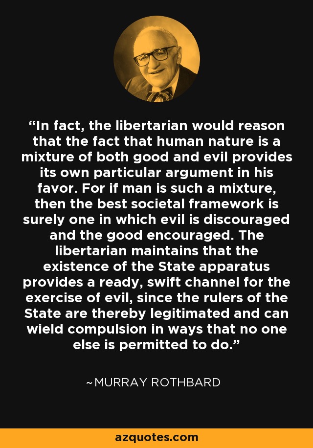 In fact, the libertarian would reason that the fact that human nature is a mixture of both good and evil provides its own particular argument in his favor. For if man is such a mixture, then the best societal framework is surely one in which evil is discouraged and the good encouraged. The libertarian maintains that the existence of the State apparatus provides a ready, swift channel for the exercise of evil, since the rulers of the State are thereby legitimated and can wield compulsion in ways that no one else is permitted to do. - Murray Rothbard