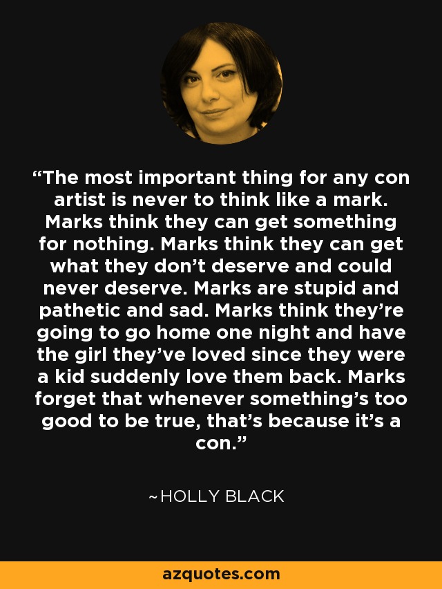 The most important thing for any con artist is never to think like a mark. Marks think they can get something for nothing. Marks think they can get what they don’t deserve and could never deserve. Marks are stupid and pathetic and sad. Marks think they’re going to go home one night and have the girl they’ve loved since they were a kid suddenly love them back. Marks forget that whenever something’s too good to be true, that’s because it’s a con. - Holly Black