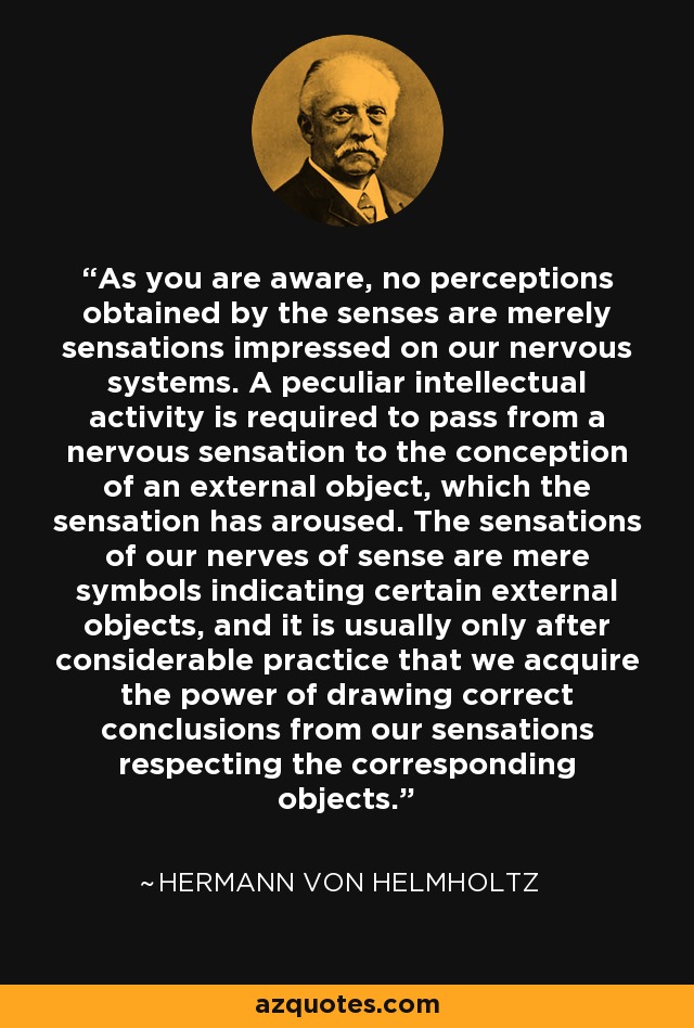 As you are aware, no perceptions obtained by the senses are merely sensations impressed on our nervous systems. A peculiar intellectual activity is required to pass from a nervous sensation to the conception of an external object, which the sensation has aroused. The sensations of our nerves of sense are mere symbols indicating certain external objects, and it is usually only after considerable practice that we acquire the power of drawing correct conclusions from our sensations respecting the corresponding objects. - Hermann von Helmholtz