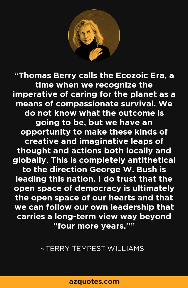 Thomas Berry calls the Ecozoic Era, a time when we recognize the imperative of caring for the planet as a means of compassionate survival. We do not know what the outcome is going to be, but we have an opportunity to make these kinds of creative and imaginative leaps of thought and actions both locally and globally. This is completely antithetical to the direction George W. Bush is leading this nation. I do trust that the open space of democracy is ultimately the open space of our hearts and that we can follow our own leadership that carries a long-term view way beyond 