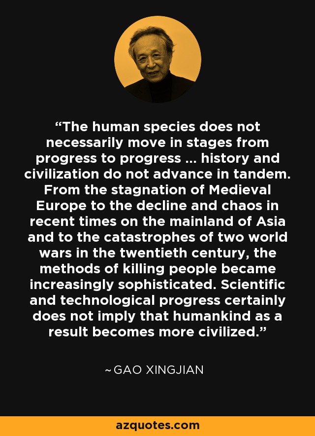The human species does not necessarily move in stages from progress to progress ... history and civilization do not advance in tandem. From the stagnation of Medieval Europe to the decline and chaos in recent times on the mainland of Asia and to the catastrophes of two world wars in the twentieth century, the methods of killing people became increasingly sophisticated. Scientific and technological progress certainly does not imply that humankind as a result becomes more civilized. - Gao Xingjian