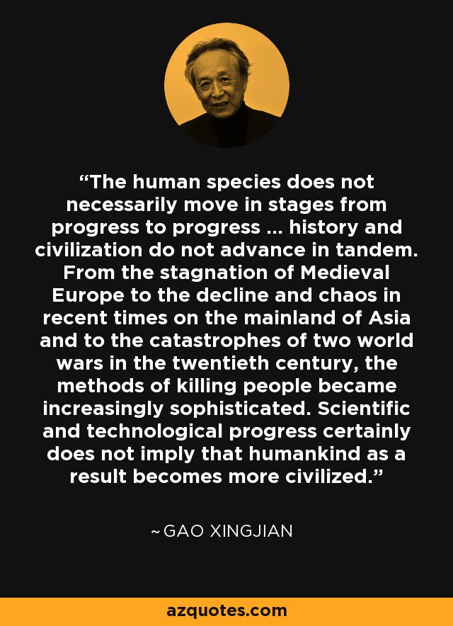 The human species does not necessarily move in stages from progress to progress ... history and civilization do not advance in tandem. From the stagnation of Medieval Europe to the decline and chaos in recent times on the mainland of Asia and to the catastrophes of two world wars in the twentieth century, the methods of killing people became increasingly sophisticated. Scientific and technological progress certainly does not imply that humankind as a result becomes more civilized. - Gao Xingjian