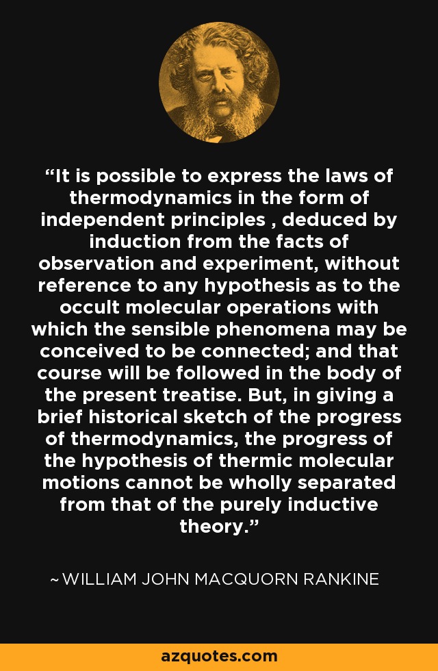 It is possible to express the laws of thermodynamics in the form of independent principles , deduced by induction from the facts of observation and experiment, without reference to any hypothesis as to the occult molecular operations with which the sensible phenomena may be conceived to be connected; and that course will be followed in the body of the present treatise. But, in giving a brief historical sketch of the progress of thermodynamics, the progress of the hypothesis of thermic molecular motions cannot be wholly separated from that of the purely inductive theory. - William John Macquorn Rankine