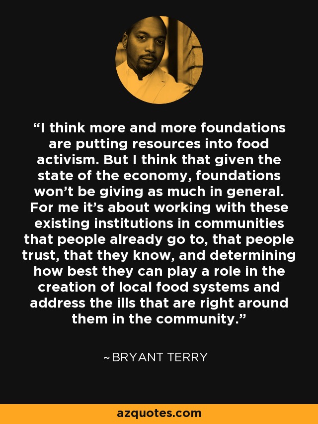 I think more and more foundations are putting resources into food activism. But I think that given the state of the economy, foundations won't be giving as much in general. For me it's about working with these existing institutions in communities that people already go to, that people trust, that they know, and determining how best they can play a role in the creation of local food systems and address the ills that are right around them in the community. - Bryant Terry