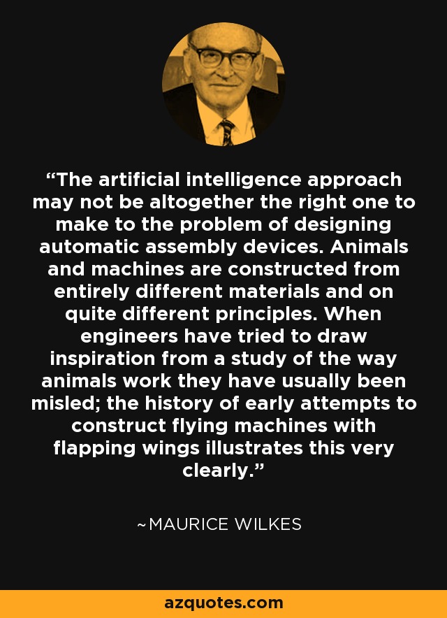 The artificial intelligence approach may not be altogether the right one to make to the problem of designing automatic assembly devices. Animals and machines are constructed from entirely different materials and on quite different principles. When engineers have tried to draw inspiration from a study of the way animals work they have usually been misled; the history of early attempts to construct flying machines with flapping wings illustrates this very clearly. - Maurice Wilkes