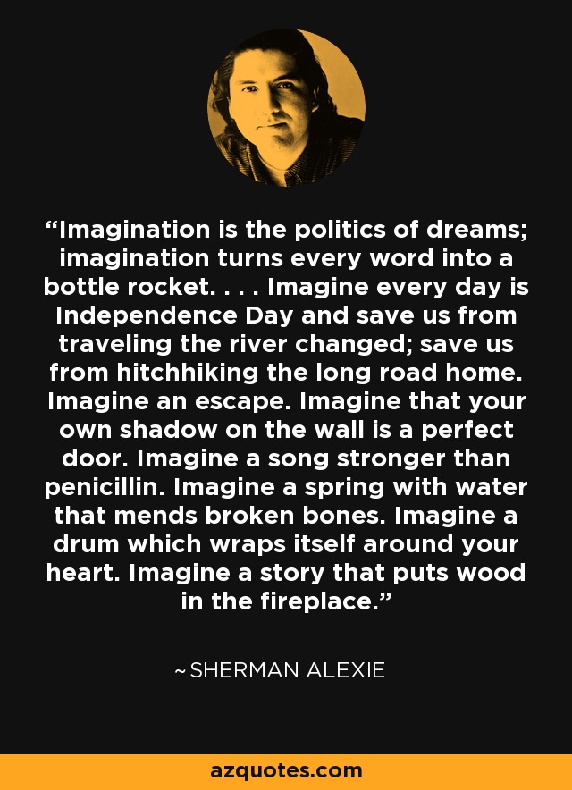 Imagination is the politics of dreams; imagination turns every word into a bottle rocket. . . . Imagine every day is Independence Day and save us from traveling the river changed; save us from hitchhiking the long road home. Imagine an escape. Imagine that your own shadow on the wall is a perfect door. Imagine a song stronger than penicillin. Imagine a spring with water that mends broken bones. Imagine a drum which wraps itself around your heart. Imagine a story that puts wood in the fireplace. - Sherman Alexie