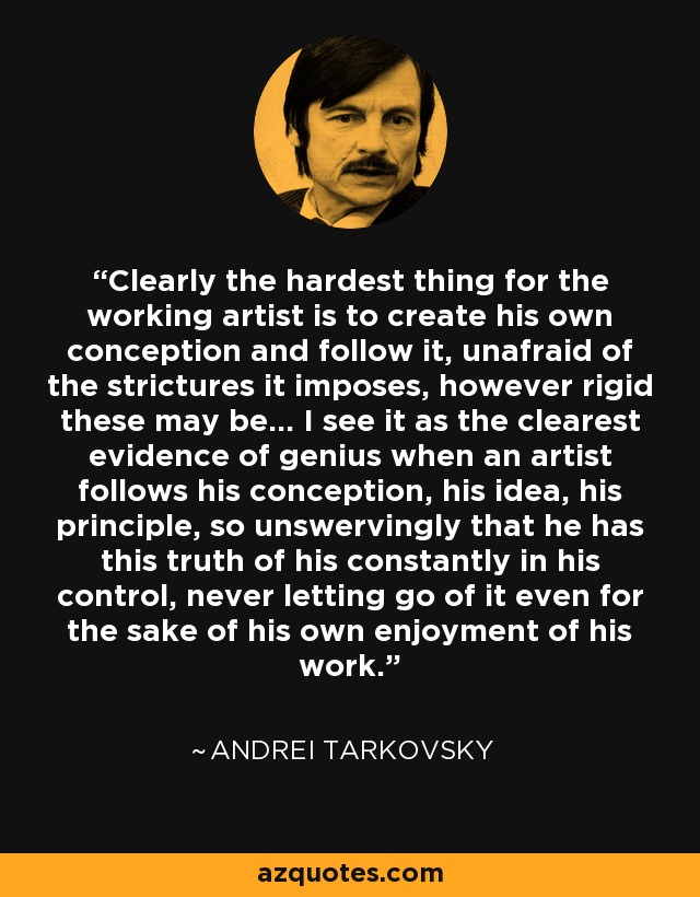 Clearly the hardest thing for the working artist is to create his own conception and follow it, unafraid of the strictures it imposes, however rigid these may be... I see it as the clearest evidence of genius when an artist follows his conception, his idea, his principle, so unswervingly that he has this truth of his constantly in his control, never letting go of it even for the sake of his own enjoyment of his work. - Andrei Tarkovsky