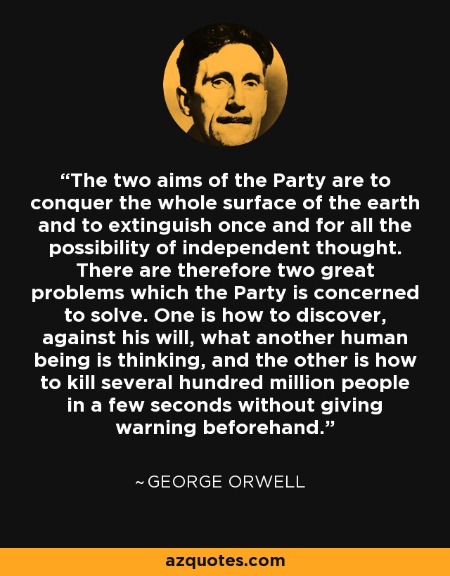The two aims of the Party are to conquer the whole surface of the earth and to extinguish once and for all the possibility of independent thought. There are therefore two great problems which the Party is concerned to solve. One is how to discover, against his will, what another human being is thinking, and the other is how to kill several hundred million people in a few seconds without giving warning beforehand. - George Orwell